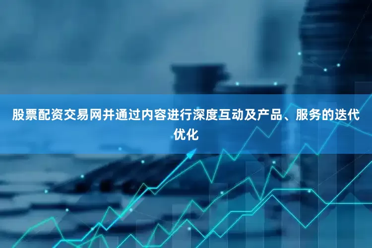股票配资交易网并通过内容进行深度互动及产品、服务的迭代优化
